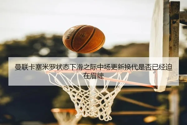 曼联卡塞米罗状态下滑之际中场更新换代是否已经迫在眉睫