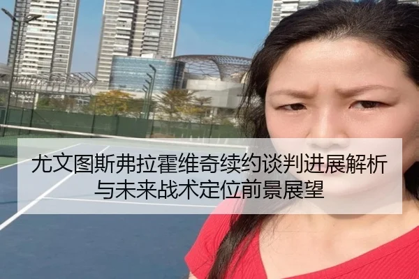 尤文图斯弗拉霍维奇续约谈判进展解析与未来战术定位前景展望