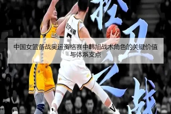 中国女篮备战奥运资格赛中韩旭战术角色的关键价值与体系支点