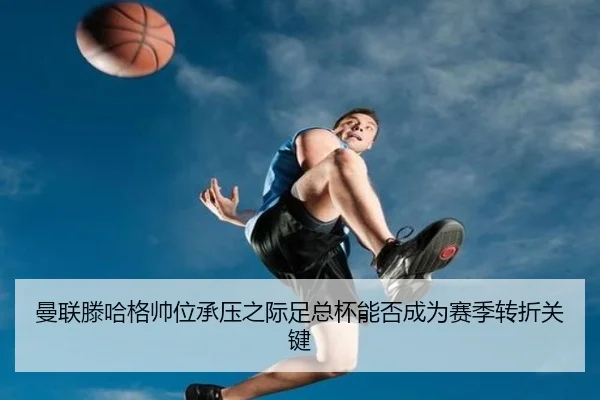 曼联滕哈格帅位承压之际足总杯能否成为赛季转折关键