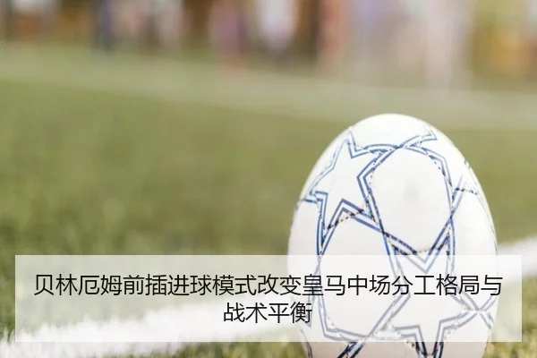 贝林厄姆前插进球模式改变皇马中场分工格局与战术平衡