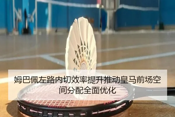 姆巴佩左路内切效率提升推动皇马前场空间分配全面优化